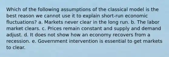 Which of the following assumptions of the classical model is the best reason we cannot use it to explain short-run economic fluctuations? a. Markets never clear in the long run. b. The labor market clears. c. Prices remain constant and supply and demand adjust. d. It does not show how an economy recovers from a recession. e. Government intervention is essential to get markets to clear.