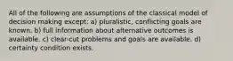 All of the following are assumptions of the classical model of decision making except: a) pluralistic, conflicting goals are known. b) full information about alternative outcomes is available. c) clear-cut problems and goals are available. d) certainty condition exists.