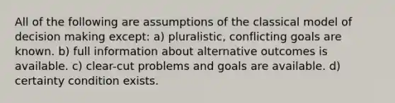 All of the following are assumptions of the classical model of decision making except: a) pluralistic, conflicting goals are known. b) full information about alternative outcomes is available. c) clear-cut problems and goals are available. d) certainty condition exists.