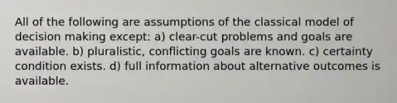 All of the following are assumptions of the classical model of decision making except: a) clear-cut problems and goals are available. b) pluralistic, conflicting goals are known. c) certainty condition exists. d) full information about alternative outcomes is available.