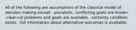 All of the following are assumptions of the classical model of decision making except: -pluralistic, conflicting goals are known. -clear-cut problems and goals are available. -certainty condition exists. -full information about alternative outcomes is available.