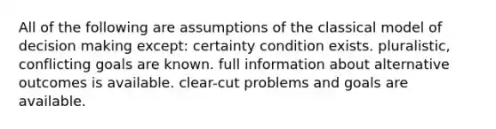 All of the following are assumptions of the classical model of decision making except: certainty condition exists. pluralistic, conflicting goals are known. full information about alternative outcomes is available. clear-cut problems and goals are available.