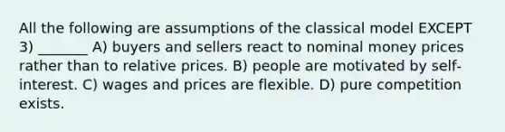 All the following are assumptions of the classical model EXCEPT 3) _______ A) buyers and sellers react to nominal money prices rather than to relative prices. B) people are motivated by self‐interest. C) wages and prices are flexible. D) pure competition exists.