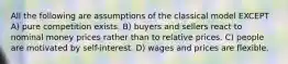 All the following are assumptions of the classical model EXCEPT A) pure competition exists. B) buyers and sellers react to nominal money prices rather than to relative prices. C) people are motivated by self-interest. D) wages and prices are flexible.