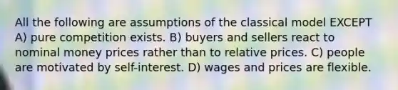 All the following are assumptions of the classical model EXCEPT A) pure competition exists. B) buyers and sellers react to nominal money prices rather than to relative prices. C) people are motivated by self-interest. D) wages and prices are flexible.