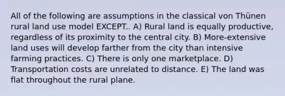 All of the following are assumptions in the classical von Thünen rural land use model EXCEPT.. A) Rural land is equally productive, regardless of its proximity to the central city. B) More-extensive land uses will develop farther from the city than intensive farming practices. C) There is only one marketplace. D) Transportation costs are unrelated to distance. E) The land was flat throughout the rural plane.