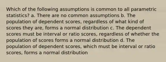 Which of the following assumptions is common to all parametric statistics? a. There are no common assumptions b. The population of dependent scores, regardless of what kind of scores they are, forms a normal distribution c. The dependent scores must be interval or ratio scores, regardless of whether the population of scores forms a normal distribution d. The population of dependent scores, which must be interval or ratio scores, forms a normal distribution