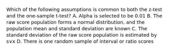 Which of the following assumptions is common to both the z-test and the one-sample t-test? A. Alpha is selected to be 0.01 B. The raw score population forms a normal distribution, and the population mean and standard deviation are known C. The standard deviation of the raw score population is estimated by s∨x D. There is one random sample of interval or ratio scores