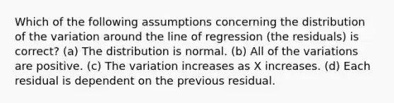 Which of the following assumptions concerning the distribution of the variation around the line of regression (the residuals) is correct? (a) The distribution is normal. (b) All of the variations are positive. (c) The variation increases as X increases. (d) Each residual is dependent on the previous residual.