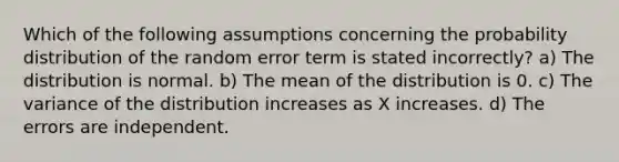 Which of the following assumptions concerning the probability distribution of the random error term is stated incorrectly? a) The distribution is normal. b) The mean of the distribution is 0. c) The variance of the distribution increases as X increases. d) The errors are independent.