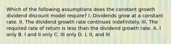 Which of the following assumptions does the constant growth dividend discount model require? I. Dividends grow at a constant rate. II. The dividend growth rate continues indefinitely. III. The required rate of return is less than the dividend growth rate. A. I only B. I and II only C. III only D. I, II, and III