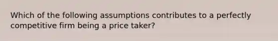 Which of the following assumptions contributes to a perfectly competitive firm being a price taker?