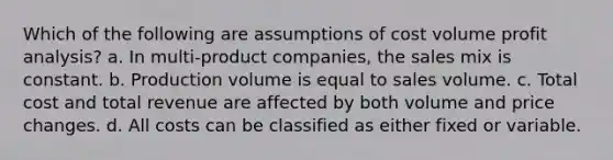 Which of the following are assumptions of cost volume profit analysis? a. In multi-product companies, the sales mix is constant. b. Production volume is equal to sales volume. c. Total cost and total revenue are affected by both volume and price changes. d. All costs can be classified as either fixed or variable.