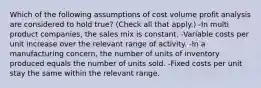 Which of the following assumptions of cost volume profit analysis are considered to hold true? (Check all that apply.) -In multi product companies, the sales mix is constant. -Variable costs per unit increase over the relevant range of activity. -In a manufacturing concern, the number of units of inventory produced equals the number of units sold. -Fixed costs per unit stay the same within the relevant range.