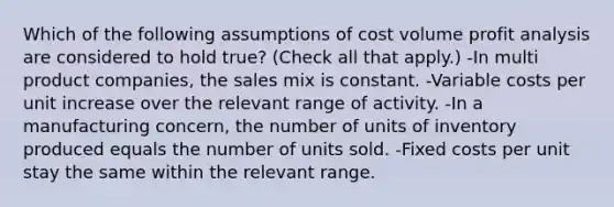 Which of the following assumptions of cost volume profit analysis are considered to hold true? (Check all that apply.) -In multi product companies, the sales mix is constant. -Variable costs per unit increase over the relevant range of activity. -In a manufacturing concern, the number of units of inventory produced equals the number of units sold. -Fixed costs per unit stay the same within the relevant range.