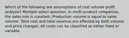 Which of the following are assumptions of cost volume profit analysis? Multiple select question. In multi-product companies, the sales mix is constant. Production volume is equal to sales volume. Total cost and total revenue are affected by both volume and price changes. All costs can be classified as either fixed or variable.