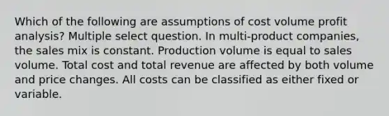 Which of the following are assumptions of cost volume profit analysis? Multiple select question. In multi-product companies, the sales mix is constant. Production volume is equal to sales volume. Total cost and total revenue are affected by both volume and price changes. All costs can be classified as either fixed or variable.