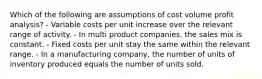 Which of the following are assumptions of cost volume profit analysis? - Variable costs per unit increase over the relevant range of activity. - In multi product companies, the sales mix is constant. - Fixed costs per unit stay the same within the relevant range. - In a manufacturing company, the number of units of inventory produced equals the number of units sold.