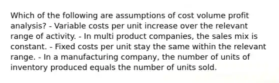 Which of the following are assumptions of cost volume profit analysis? - Variable costs per unit increase over the relevant range of activity. - In multi product companies, the sales mix is constant. - Fixed costs per unit stay the same within the relevant range. - In a manufacturing company, the number of units of inventory produced equals the number of units sold.