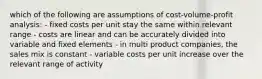 which of the following are assumptions of cost-volume-profit analysis: - fixed costs per unit stay the same within relevant range - costs are linear and can be accurately divided into variable and fixed elements - in multi product companies, the sales mix is constant - variable costs per unit increase over the relevant range of activity