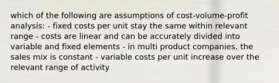 which of the following are assumptions of cost-volume-profit analysis: - fixed costs per unit stay the same within relevant range - costs are linear and can be accurately divided into variable and fixed elements - in multi product companies, the sales mix is constant - variable costs per unit increase over the relevant range of activity