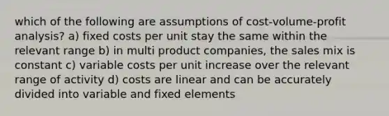 which of the following are assumptions of cost-volume-profit analysis? a) fixed costs per unit stay the same within the relevant range b) in multi product companies, the sales mix is constant c) variable costs per unit increase over the relevant range of activity d) costs are linear and can be accurately divided into variable and fixed elements