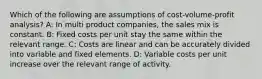 Which of the following are assumptions of cost-volume-profit analysis? A: In multi product companies, the sales mix is constant. B: Fixed costs per unit stay the same within the relevant range. C: Costs are linear and can be accurately divided into variable and fixed elements. D: Variable costs per unit increase over the relevant range of activity.