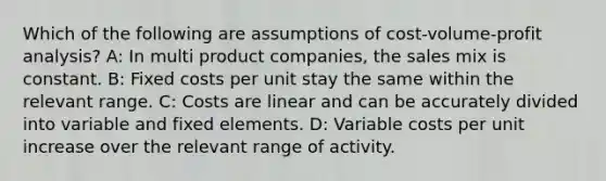 Which of the following are assumptions of cost-volume-profit analysis? A: In multi product companies, the sales mix is constant. B: Fixed costs per unit stay the same within the relevant range. C: Costs are linear and can be accurately divided into variable and fixed elements. D: Variable costs per unit increase over the relevant range of activity.