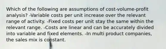 Which of the following are assumptions of cost-volume-profit analysis? -Variable costs per unit increase over the relevant range of activity. -Fixed costs per unit stay the same within the relevant range. -Costs are linear and can be accurately divided into variable and fixed elements. -In multi product companies, the sales mix is constant.