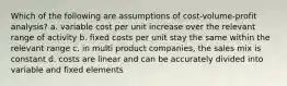 Which of the following are assumptions of cost-volume-profit analysis? a. variable cost per unit increase over the relevant range of activity b. fixed costs per unit stay the same within the relevant range c. in multi product companies, the sales mix is constant d. costs are linear and can be accurately divided into variable and fixed elements