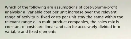 Which of the following are assumptions of cost-volume-profit analysis? a. variable cost per unit increase over the relevant range of activity b. fixed costs per unit stay the same within the relevant range c. in multi product companies, the sales mix is constant d. costs are linear and can be accurately divided into variable and fixed elements