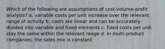 Which of the following are assumptions of cost-volume-profit analysis? a. variable costs per unit increase over the relevant range of activity b. costs are linear and can be accurately divided into variable and fixed elements c. fixed costs per unit stay the same within the relevant range d. in multi-product companies, the sales mix is constant