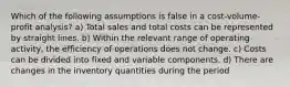 Which of the following assumptions is false in a cost-volume-profit analysis? a) Total sales and total costs can be represented by straight lines. b) Within the relevant range of operating activity, the efficiency of operations does not change. c) Costs can be divided into fixed and variable components. d) There are changes in the inventory quantities during the period