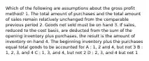 Which of the following are assumptions about the gross profit method? 1. The total amount of purchases and the total amount of sales remain relatively unchanged from the comparable previous period 2. Goods not sold must be on hand 3. If sales, reduced to the cost basis, are deducted from the sum of the opening inventory plus purchases, the result is the amount of inventory on hand 4. The beginning inventory plus the purchases equal total goods to be accounted for A : 1, 2 and 4, but not 3 B : 1, 2, 3, and 4 C : 1, 3, and 4, but not 2 D : 2, 3, and 4 but not 1