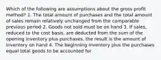 Which of the following are assumptions about the gross profit method? 1. The total amount of purchases and the total amount of sales remain relatively unchanged from the comparable previous period 2. Goods not sold must be on hand 3. If sales, reduced to the cost basis, are deducted from the sum of the opening inventory plus purchases, the result is the amount of inventory on hand 4. The beginning inventory plus the purchases equal total goods to be accounted for