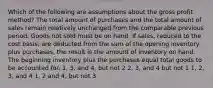 Which of the following are assumptions about the gross profit method? The total amount of purchases and the total amount of sales remain relatively unchanged from the comparable previous period. Goods not sold must be on hand. If sales, reduced to the cost basis, are deducted from the sum of the opening inventory plus purchases, the result is the amount of inventory on hand. The beginning inventory plus the purchases equal total goods to be accounted for. 1, 3, and 4, but not 2 2, 3, and 4 but not 1 1, 2, 3, and 4 1, 2 and 4, but not 3