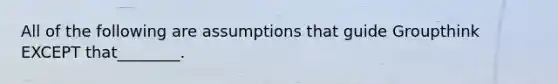 All of the following are assumptions that guide Groupthink EXCEPT that________.