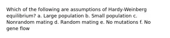 Which of the following are assumptions of Hardy-Weinberg equilibrium? a. Large population b. Small population c. Nonrandom mating d. Random mating e. No mutations f. No gene flow