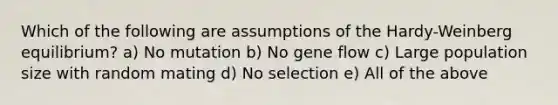 Which of the following are assumptions of the Hardy-Weinberg equilibrium? a) No mutation b) No gene flow c) Large population size with random mating d) No selection e) All of the above