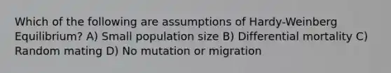 Which of the following are assumptions of Hardy-Weinberg Equilibrium? A) Small population size B) Differential mortality C) Random mating D) No mutation or migration