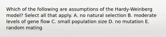 Which of the following are assumptions of the Hardy-Weinberg model? Select all that apply. A. no natural selection B. moderate levels of gene flow C. small population size D. no mutation E. random mating