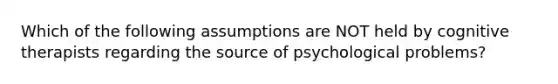 Which of the following assumptions are NOT held by cognitive therapists regarding the source of psychological problems?