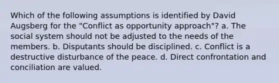 Which of the following assumptions is identified by David Augsberg for the "Conflict as opportunity approach"? a. The social system should not be adjusted to the needs of the members. b. Disputants should be disciplined. c. Conflict is a destructive disturbance of the peace. d. Direct confrontation and conciliation are valued.