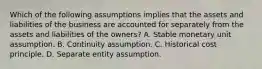 Which of the following assumptions implies that the assets and liabilities of the business are accounted for separately from the assets and liabilities of the owners? A. Stable monetary unit assumption. B. Continuity assumption. C. Historical cost principle. D. Separate entity assumption.