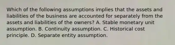 Which of the following assumptions implies that the assets and liabilities of the business are accounted for separately from the assets and liabilities of the owners? A. Stable monetary unit assumption. B. Continuity assumption. C. Historical cost principle. D. Separate entity assumption.