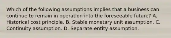 Which of the following assumptions implies that a business can continue to remain in operation into the foreseeable future? A. Historical cost principle. B. Stable monetary unit assumption. C. Continuity assumption. D. Separate-entity assumption.