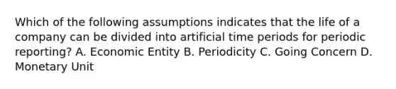 Which of the following assumptions indicates that the life of a company can be divided into artificial time periods for periodic reporting? A. Economic Entity B. Periodicity C. Going Concern D. Monetary Unit