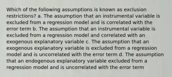 Which of the following assumptions is known as exclusion restrictions? a. The assumption that an instrumental variable is excluded from a regression model and is correlated with the error term b. The assumption that an instrumental variable is excluded from a regression model and correlated with an exogenous explanatory variable c. The assumption that an exogenous explanatory variable is excluded from a regression model and is uncorrelated with the error term d. The assumption that an endogenous explanatory variable excluded from a regression model and is uncorrelated with the error term