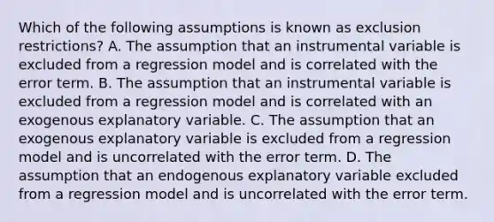 Which of the following assumptions is known as exclusion restrictions? A. The assumption that an instrumental variable is excluded from a regression model and is correlated with the error term. B. The assumption that an instrumental variable is excluded from a regression model and is correlated with an exogenous explanatory variable. C. The assumption that an exogenous explanatory variable is excluded from a regression model and is uncorrelated with the error term. D. The assumption that an endogenous explanatory variable excluded from a regression model and is uncorrelated with the error term.