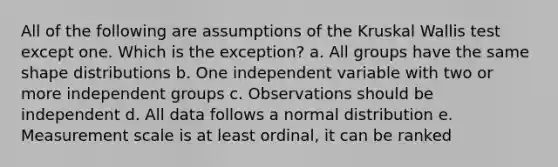 All of the following are assumptions of the Kruskal Wallis test except one. Which is the exception? a. All groups have the same shape distributions b. One independent variable with two or more independent groups c. Observations should be independent d. All data follows a normal distribution e. Measurement scale is at least ordinal, it can be ranked